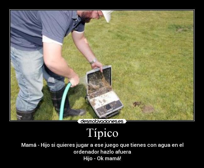 Típico - Mamá - Hijo si quieres jugar a ese juego que tienes con agua en el
ordenador hazlo afuera
Hijo - Ok mamá!
