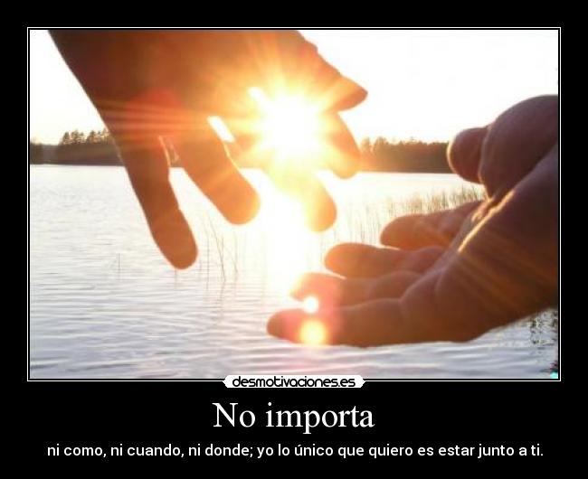 No importa - ni como, ni cuando, ni donde; yo lo único que quiero es estar junto a ti.