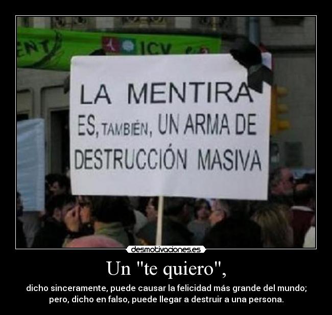 Un te quiero, - dicho sinceramente, puede causar la felicidad más grande del mundo;
pero, dicho en falso, puede llegar a destruir a una persona.