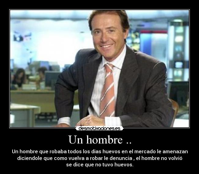 Un hombre .. - Un hombre que robaba todos los dias huevos en el mercado le amenazan
diciendole que como vuelva a robar le denuncia , el hombre no volvió
se dice que no tuvo huevos.