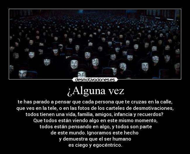 ¿Alguna vez - te has parado a pensar que cada persona que te cruzas en la calle,
que ves en la tele, o en las fotos de los carteles de desmotivaciones,
todos tienen una vida, familia, amigos, infancia y recuerdos?
Que todos están viendo algo en este mismo momento,
todos están pensando en algo, y todos son parte
de este mundo. Ignoramos este hecho
y demuestra que el ser humano
es ciego y egocéntrico.