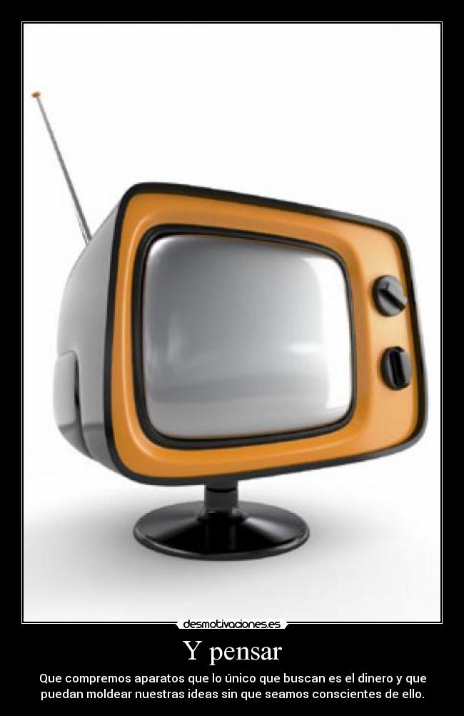 Y pensar - Que compremos aparatos que lo único que buscan es el dinero y que
puedan moldear nuestras ideas sin que seamos conscientes de ello.
