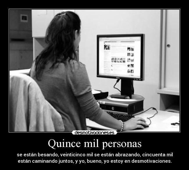 Quince mil personas - se están besando, veinticinco mil se están abrazando, cincuenta mil
están caminando juntos, y yo, bueno, yo estoy en desmotivaciones.
