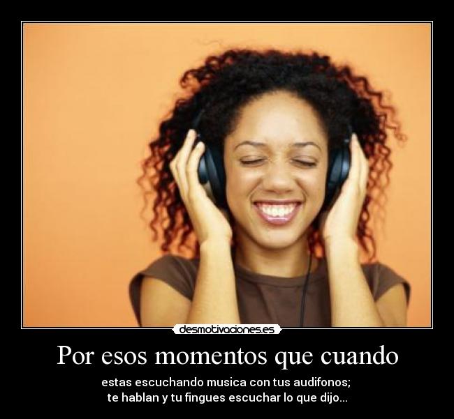 Por esos momentos que cuando - estas escuchando musica con tus audifonos; 
te hablan y tu fingues escuchar lo que dijo...