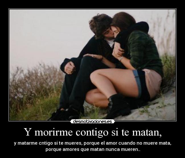 Y morirme contigo si te matan, - y matarme cntigo si te mueres, porque el amor cuando no muere mata,
porque amores que matan nunca mueren..