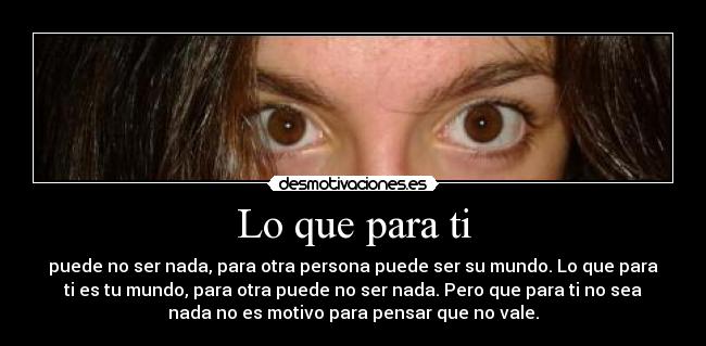 Lo que para ti - puede no ser nada, para otra persona puede ser su mundo. Lo que para
ti es tu mundo, para otra puede no ser nada. Pero que para ti no sea
nada no es motivo para pensar que no vale.