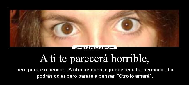 A ti te parecerá horrible, - pero parate a pensar: A otra persona le puede resultar hermoso. Lo
podrás odiar pero parate a pensar: Otro lo amará.