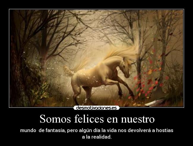 Somos felices en nuestro - mundo de fantasía, pero algún día la vida nos devolverá a hostias a la realidad.