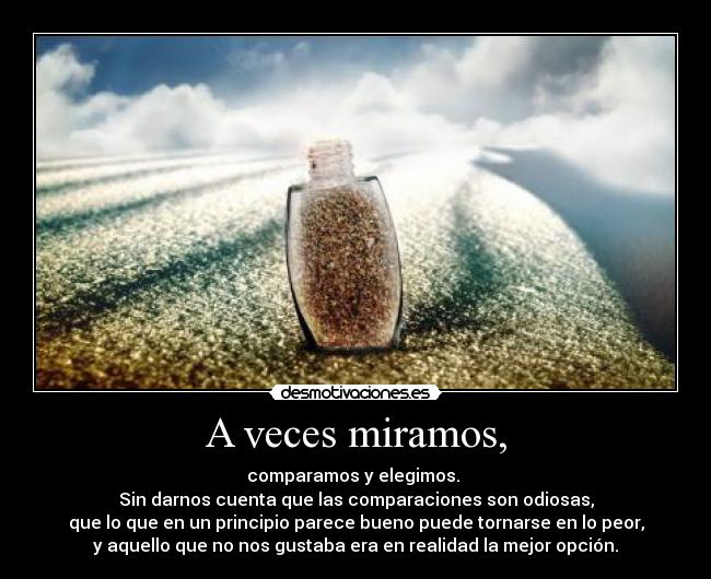 A veces miramos, - comparamos y elegimos.
Sin darnos cuenta que las comparaciones son odiosas,
que lo que en un principio parece bueno puede tornarse en lo peor,
y aquello que no nos gustaba era en realidad la mejor opción.