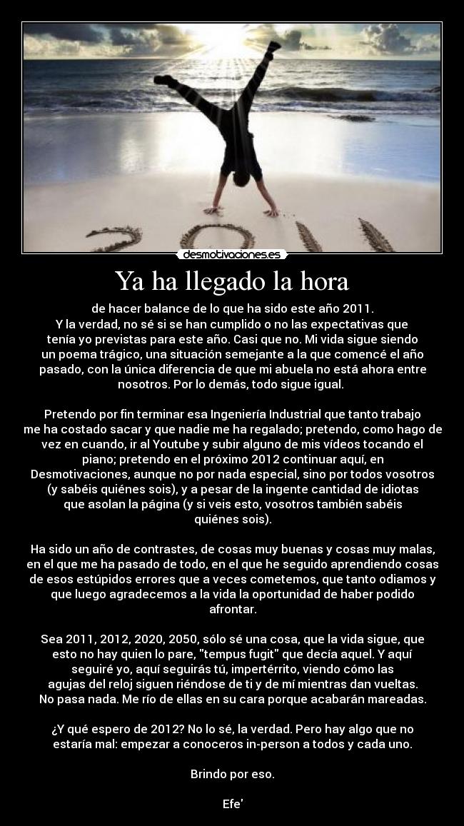 Ya ha llegado la hora - de hacer balance de lo que ha sido este año 2011.
Y la verdad, no sé si se han cumplido o no las expectativas que
tenía yo previstas para este año. Casi que no. Mi vida sigue siendo
un poema trágico, una situación semejante a la que comencé el año
pasado, con la única diferencia de que mi abuela no está ahora entre
nosotros. Por lo demás, todo sigue igual.
Pretendo por fin terminar esa Ingeniería Industrial que tanto trabajo
me ha costado sacar y que nadie me ha regalado; pretendo, como hago de
vez en cuando, ir al Youtube y subir alguno de mis vídeos tocando el
piano; pretendo en el próximo 2012 continuar aquí, en
Desmotivaciones, aunque no por nada especial, sino por todos vosotros
(y sabéis quiénes sois), y a pesar de la ingente cantidad de idiotas
que asolan la página (y si veis esto, vosotros también sabéis
quiénes sois).
Ha sido un año de contrastes, de cosas muy buenas y cosas muy malas,
en el que me ha pasado de todo, en el que he seguido aprendiendo cosas
de esos estúpidos errores que a veces cometemos, que tanto odiamos y
que luego agradecemos a la vida la oportunidad de haber podido
afrontar.
Sea 2011, 2012, 2020, 2050, sólo sé una cosa, que la vida sigue, que
esto no hay quien lo pare, tempus fugit que decía aquel. Y aquí
seguiré yo, aquí seguirás tú, impertérrito, viendo cómo las
agujas del reloj siguen riéndose de ti y de mí mientras dan vueltas.
No pasa nada. Me río de ellas en su cara porque acabarán mareadas.
¿Y qué espero de 2012? No lo sé, la verdad. Pero hay algo que no
estaría mal: empezar a conoceros in-person a todos y cada uno.
Brindo por eso.
Efe