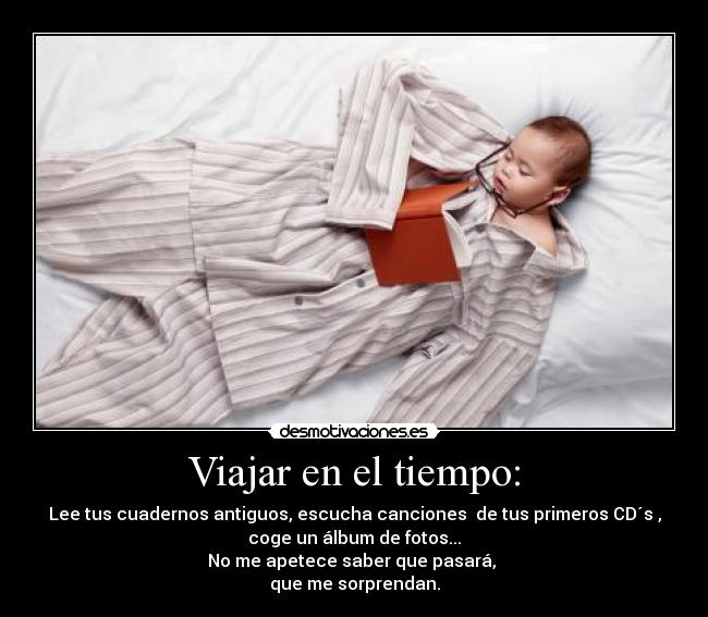 Viajar en el tiempo: - Lee tus cuadernos antiguos, escucha canciones  de tus primeros CD´s ,
coge un álbum de fotos...
No me apetece saber que pasará, 
que me sorprendan.