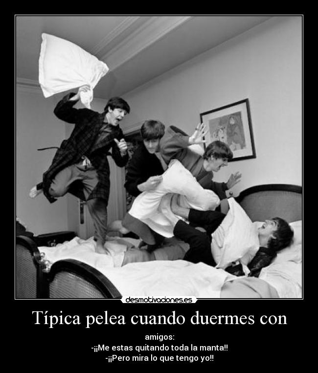 Típica pelea cuando duermes con - amigos:
-¡¡Me estas quitando toda la manta!!
-¡¡Pero mira lo que tengo yo!!