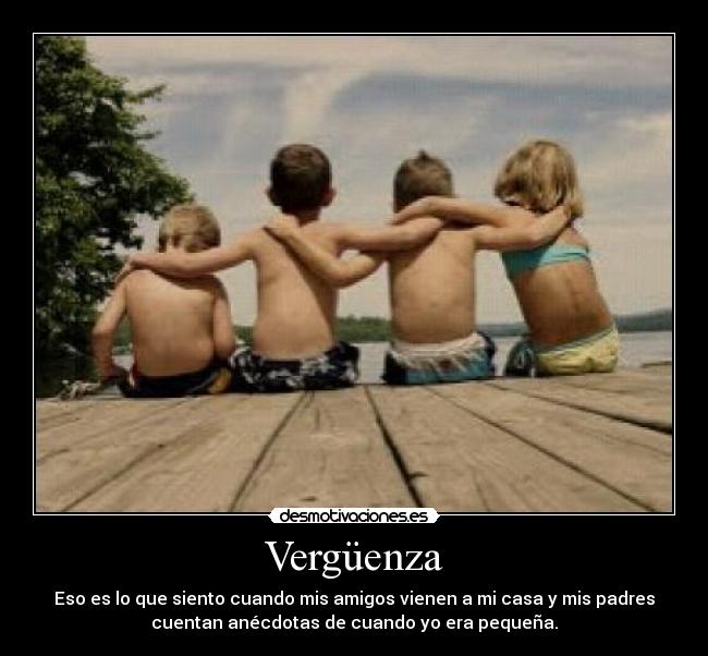 Vergüenza - Eso es lo que siento cuando mis amigos vienen a mi casa y mis padres
cuentan anécdotas de cuando yo era pequeña.