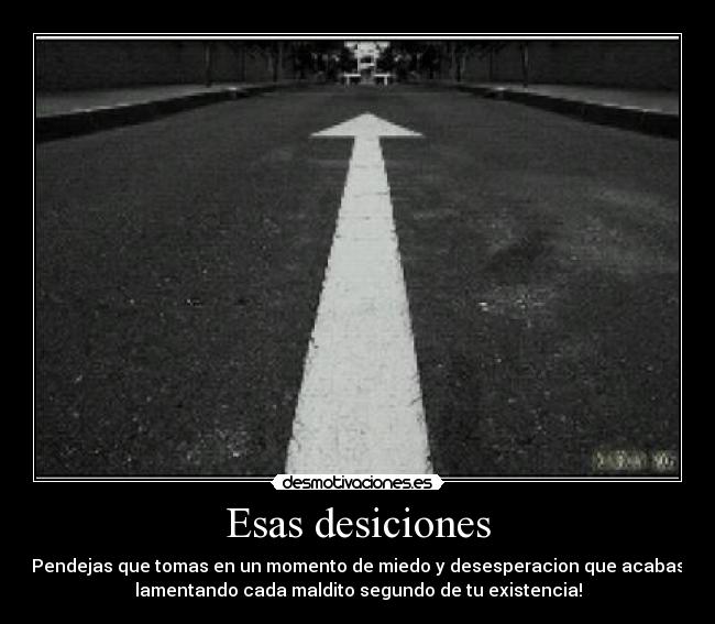 Esas desiciones - Pendejas que tomas en un momento de miedo y desesperacion que acabas
lamentando cada maldito segundo de tu existencia!