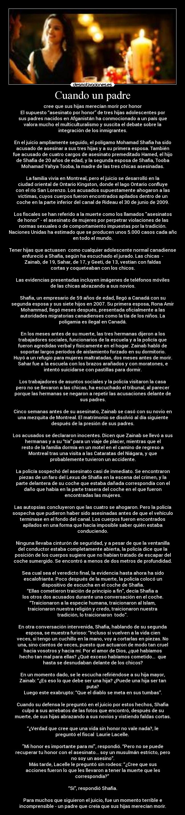 Cuando un padre - cree que sus hijas merecían morir por honor
El supuesto “asesinato por honor” de tres hijas adolescentes por
sus padres nacidos en Afganistán ha conmocionado a un país que
valora mucho el multiculturalismo y suscita el debate sobre la
integración de los inmigrantes.
En el juicio ampliamente seguido, el polígamo Mohamad Shafia ha sido
acusado de asesinar a sus tres hijas y a su primera esposa. También
fue acusado de cuatro cargos de asesinato premeditado Hamed, el hijo
de Shafia de 20 años de edad, y la segunda esposa de Shafia, Tooba
Mohamad Yahya Tooba, la madre de las tres chicas asesinadas.
La familia vivía en Montreal, pero el juicio se desarrolló en la
ciudad oriental de Ontario Kingston, donde el lago Ontario confluye
con el río San Lorenzo. Los acusados supuestamente ahogaron a las
víctimas, cuyos cuerpos fueron encontrados apilados dentro de un
coche en la parte inferior del canal de Rideau el 30 de junio de 2009.
Los fiscales se han referido a la muerte como los llamados asesinatos
de honor - el asesinato de mujeres por perpetrar violaciones de las
normas sexuales o de comportamiento impuestas por la tradición.
Naciones Unidas ha estimado que se producen unos 5.000 casos cada año
en todo el mundo.
Tener hijas que actuasen como cualquier adolescente normal canadiense
enfureció a Shafia, según ha escuchado el jurado. Las chicas -
Zainab, de 19, Sahar, de 17, y Geeti, de 13, vestían con faldas
cortas y coqueteaban con los chicos.
Las evidencias presentadas incluyen imágenes de teléfonos móviles
de las chicas abrazando a sus novios.
Shafia, un empresario de 59 años de edad, llegó a Canadá con su
segunda esposa y sus siete hijos en 2007. Su primera esposa, Rona Amir
Mohammad, llegó meses después, presentada oficialmente a las
autoridades migratorias canadienses como la tía de los niños. La
poligamia es ilegal en Canadá.
En los meses antes de su muerte, las tres hermanas dijeron a los
trabajadores sociales, funcionarios de la escuela y a la policía que
fueron agredidas verbal y físicamente en el hogar. Zainab habló de
soportar largos períodos de aislamiento forzado en su dormitorio.
Huyó a un refugio para mujeres maltratadas, dos meses antes de morir.
Sahar fue a la escuela con los brazos arañados y con moratones, e
intentó suicidarse con pastillas para dormir.
Los trabajadores de asuntos sociales y la policía visitaron la casa
pero no se llevaron a las chicas, ha escuchado el tribunal, al parecer
porque las hermanas se negaron a repetir las acusaciones delante de
sus padres.
Cinco semanas antes de su asesinato, Zainab se casó con su novio en
una mezquita de Montreal. El matrimonio se disolvió al día siguiente
después de la presión de sus padres.
Los acusados se declararon inocentes. Dicen que Zainab se llevó a sus
hermanas y a su “tía” para un viaje de placer, mientras que el
resto de la familia dormía en un motel en el camino de regreso a
Montreal tras una visita a las Cataratas del Niágara, y que
probablemente tuvieron un accidente.
La policía sospechó del asesinato casi de inmediato. Se encontraron
piezas de un faro del Lexus de Shafia en la escena del crimen, y la
parte delantera de su coche que estaba dañada correspondía con el
daño que había en la parte trasera del coche en el que fueron
encontradas las mujeres.
Las autopsias concluyeron que las cuatro se ahogaron. Pero la policía
sospecha que pudieron haber sido asesinadas antes de que el vehículo
terminase en el fondo del canal. Los cuerpos fueron encontrados
apilados en una forma que hacía imposible saber quién estaba
conduciendo.
Ninguna llevaba cinturón de seguridad, y a pesar de que la ventanilla
del conductor estaba completamente abierta, la policía dice que la
posición de los cuerpos sugiere que no habían tratado de escapar del
coche sumergido. Se encontró a menos de dos metros de profundidad.
Sea cual sea el veredicto final, la evidencia hasta ahora ha sido
escalofriante. Poco después de la muerte, la policía colocó un
dispositivo de escucha en el coche de Shafia.
“Ellas cometieron traición de principio a fin”, decía Shafia a
los otros dos acusados durante una conversación en el coche.
“Traicionaron a la especie humana, traicionaron al Islam,
traicionaron nuestra religión y credo, traicionaron nuestra
tradición, lo traicionaron todo.
En otra conversación intervenida, Shafia, hablando de su segunda
esposa, se muestra furioso: “Incluso si vuelven a la vida cien
veces, si tengo un cuchillo en la mano, voy a cortarlas en piezas. No
una, sino cientos de veces, puesto que actuaron de modo tan cruel
hacia vosotros y hacia mí. Por el amor de Dios, ¿qué habíamos
hecho tan mal para ellas? ¿Qué exceso habíamos cometido... que
hasta se desnudaban delante de los chicos?
En un momento dado, se le escucha refiriéndose a su hija mayor,
Zainab: “¿Es eso lo que debe ser una hija? ¿Puede una hija ser tan
puta?
Luego este exabrupto: “Que el diablo se meta en sus tumbas”.
Cuando su defensa le preguntó en el juicio por estos hechos, Shafia
culpó a sus arrebatos de las fotos que encontró, después de su
muerte, de sus hijas abrazando a sus novios y vistiendo faldas cortas.
“¿Verdad que cree que una vida sin honor no vale nada?, le
preguntó el fiscal Laurie Lacelle.
Mi honor es importante para mí, respondió. “Pero no se puede
recuperar tu honor con el asesinato... soy un musulmán estricto, pero
no soy un asesino”.
Más tarde, Lacelle le preguntó sin rodeos: “¿Cree que sus
acciones fueron lo que les llevaron a tener la muerte que les
correspondía?”
“Sí”, respondió Shafia.
Para muchos que siguieron el juicio, fue un momento terrible e
incomprensible - un padre que creía que sus hijas merecían morir.
