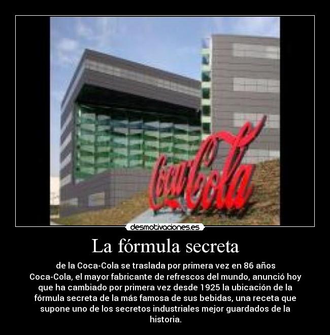 La fórmula secreta - de la Coca-Cola se traslada por primera vez en 86 años
Coca-Cola, el mayor fabricante de refrescos del mundo, anunció hoy
que ha cambiado por primera vez desde 1925 la ubicación de la
fórmula secreta de la más famosa de sus bebidas, una receta que
supone uno de los secretos industriales mejor guardados de la
historia.