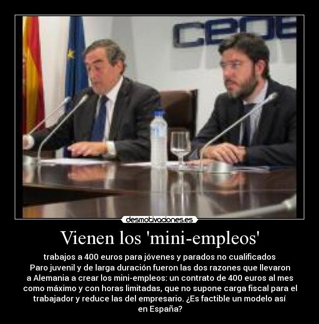 Vienen los mini-empleos - trabajos a 400 euros para jóvenes y parados no cualificados
Paro juvenil y de larga duración fueron las dos razones que llevaron
a Alemania a crear los mini-empleos: un contrato de 400 euros al mes
como máximo y con horas limitadas, que no supone carga fiscal para el
trabajador y reduce las del empresario. ¿Es factible un modelo así
en España?