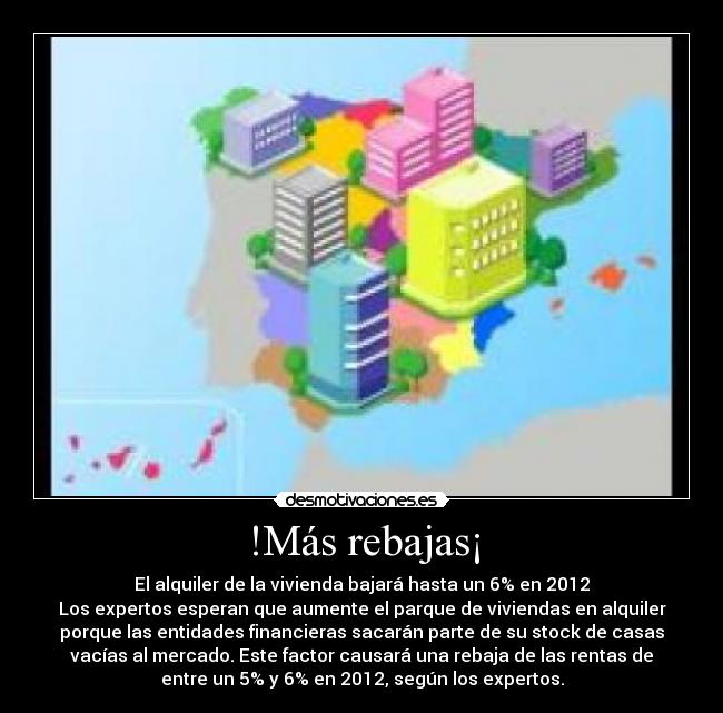 !Más rebajas¡ - El alquiler de la vivienda bajará hasta un 6% en 2012
Los expertos esperan que aumente el parque de viviendas en alquiler
porque las entidades financieras sacarán parte de su stock de casas
vacías al mercado. Este factor causará una rebaja de las rentas de
entre un 5% y 6% en 2012, según los expertos.