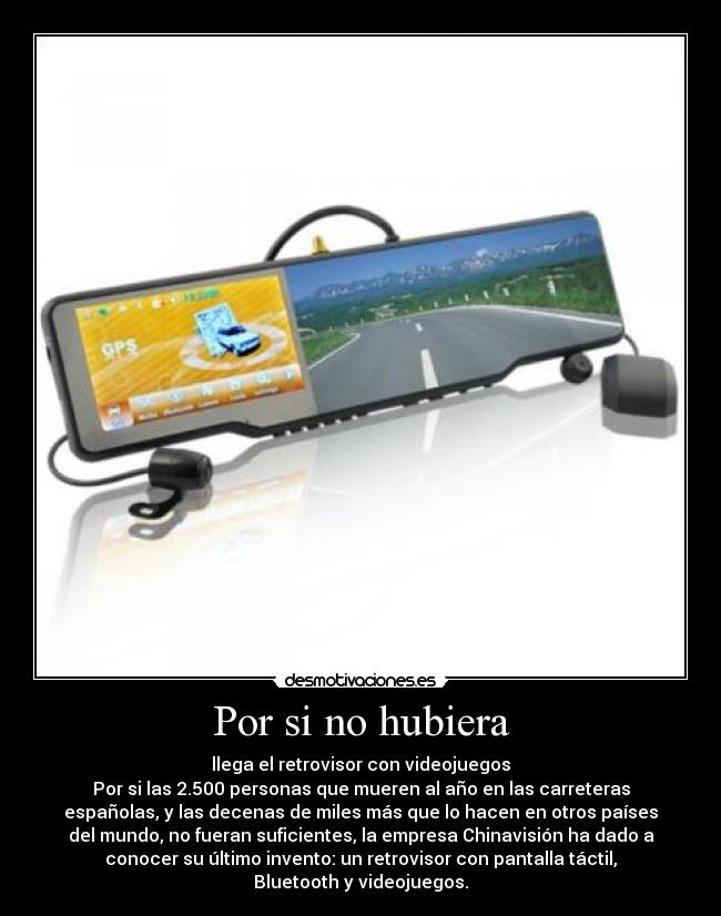 Por si no hubiera - llega el retrovisor con videojuegos
Por si las 2.500 personas que mueren al año en las carreteras
españolas, y las decenas de miles más que lo hacen en otros países
del mundo, no fueran suficientes, la empresa Chinavisión ha dado a
conocer su último invento: un retrovisor con pantalla táctil,
Bluetooth y videojuegos.