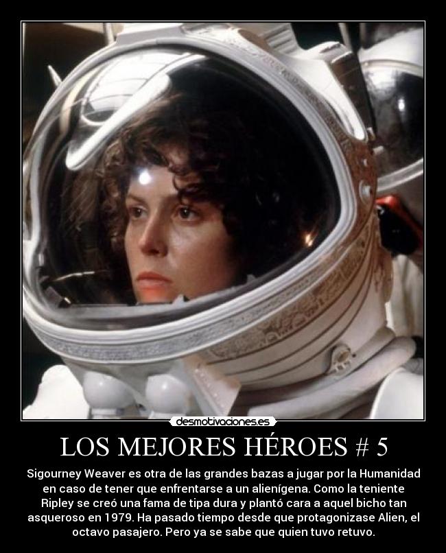 LOS MEJORES HÉROES # 5 - Sigourney Weaver es otra de las grandes bazas a jugar por la Humanidad
en caso de tener que enfrentarse a un alienígena. Como la teniente
Ripley se creó una fama de tipa dura y plantó cara a aquel bicho tan
asqueroso en 1979. Ha pasado tiempo desde que protagonizase Alien, el
octavo pasajero. Pero ya se sabe que quien tuvo retuvo.