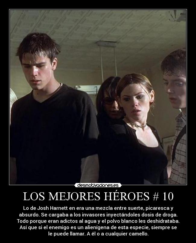 LOS MEJORES HÉROES # 10 - Lo de Josh Harnett en era una mezcla entre suerte, picaresca y
absurdo. Se cargaba a los invasores inyectándoles dosis de droga.
Todo porque eran adictos al agua y el polvo blanco les deshidrataba.
Así que si el enemigo es un alienígena de esta especie, siempre se
le puede llamar. A él o a cualquier camello.