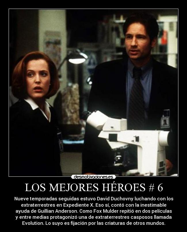 LOS MEJORES HÉROES # 6 - Nueve temporadas seguidas estuvo David Duchovny luchando con los
extraterrestres en Expediente X. Eso sí, contó con la inestimable
ayuda de Guillian Anderson. Como Fox Mulder repitió en dos películas
y entre medias protagonizó una de extraterrestres casposos llamada
Evolution. Lo suyo es fijación por las criaturas de otros mundos.