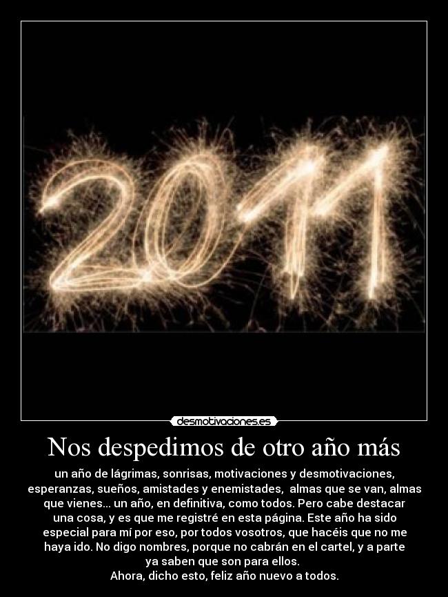 Nos despedimos de otro año más - un año de lágrimas, sonrisas, motivaciones y desmotivaciones,
esperanzas, sueños, amistades y enemistades,  almas que se van, almas
que vienes... un año, en definitiva, como todos. Pero cabe destacar
una cosa, y es que me registré en esta página. Este año ha sido
especial para mí por eso, por todos vosotros, que hacéis que no me
haya ido. No digo nombres, porque no cabrán en el cartel, y a parte
ya saben que son para ellos. 
Ahora, dicho esto, feliz año nuevo a todos.