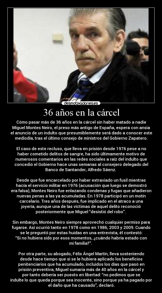 36 años en la cárcel - Cómo pasar más de 36 años en la cárcel sin haber matado a nadie
Miguel Montes Neiro, el preso más antigo de España, espera con ansia
el anuncio de un indulto que presumiblemente será dado a conocer este
mediodía, tras el último consejo de ministros del Gobierno Zapatero.

El caso de este recluso, que lleva en prisión desde 1976 pese a no
haber cometido delitos de sangre, ha sido últimamente motivo de
numerosos comentarios en las redes sociales a raíz del indulto que
concedió el Gobierno hace unas semanas al consejero delegado del
Banco de Santander, Alfredo Sáenz. 

Desde que fue encarcelado por haber extraviado un fusil mientras
hacía el servicio militar en 1976 (acusación que luego se demostró
era falsa), Montes Neiro fue enlazando condenas y fugas que añadieron
nuevas penas a las ya acumuladas. En 1978 participó en un motín
carcelario. Tres años después, fue implicado en el atraco a una
joyería, aunque una de las víctimas de aquel delito reconoció
posteriormente que Miguel “desistió del robo”. 

Sin embargo, Montes Neiro siempre aprovechó cualquier permiso para
fugarse. Así ocurrió tanto en 1978 como en 1986, 2003 y 2009. Cuando
se le preguntó por estas huidas en una entrevista, él contestó:
“Si no hubiera sido por esos momentos, ¿cuándo habría estado con
mi familia?”. 

Por otra parte, su abogado, Félix Ángel Martín, lleva sosteniendo
desde hace tiempo que si se le hubiera aplicado los beneficios
penitenciarios que ha acumulado, incluidos los días que pasó en
prisión preventiva, Miguel sumaria más de 40 años en la cárcel y
por tanto debería ser puesto en libertad: “no pedimos que se
indulte lo que queda porque sea inocente, sino porque ya ha pagado por
el daño que ha causado”, declaró.