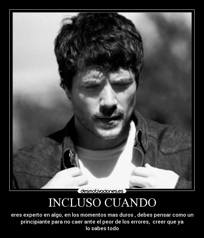 INCLUSO CUANDO - eres experto en algo, en los momentos mas duros , debes pensar como un
principiante para no caer ante el peor de los errores, creer que ya
lo sabes todo