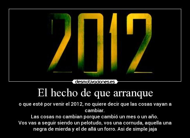 El hecho de que arranque - o que esté por venir el 2012, no quiere decir que las cosas vayan a
cambiar.
Las cosas no cambian porque cambió un mes o un año.
Vos vas a seguir siendo un pelotudo, vos una cornuda, aquella una
negra de mierda y el de allá un forro. Asi de simple jaja