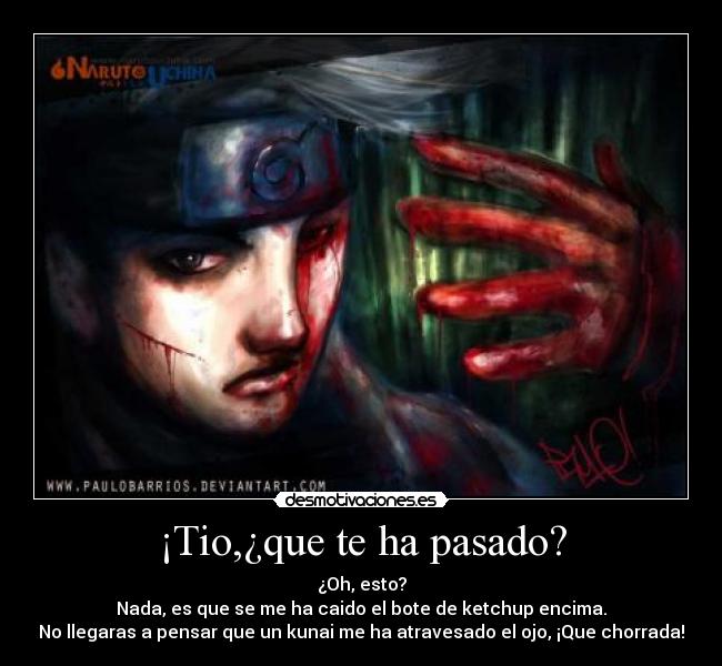 ¡Tio,¿que te ha pasado? - ¿Oh, esto?
Nada, es que se me ha caido el bote de ketchup encima.
No llegaras a pensar que un kunai me ha atravesado el ojo, ¡Que chorrada!