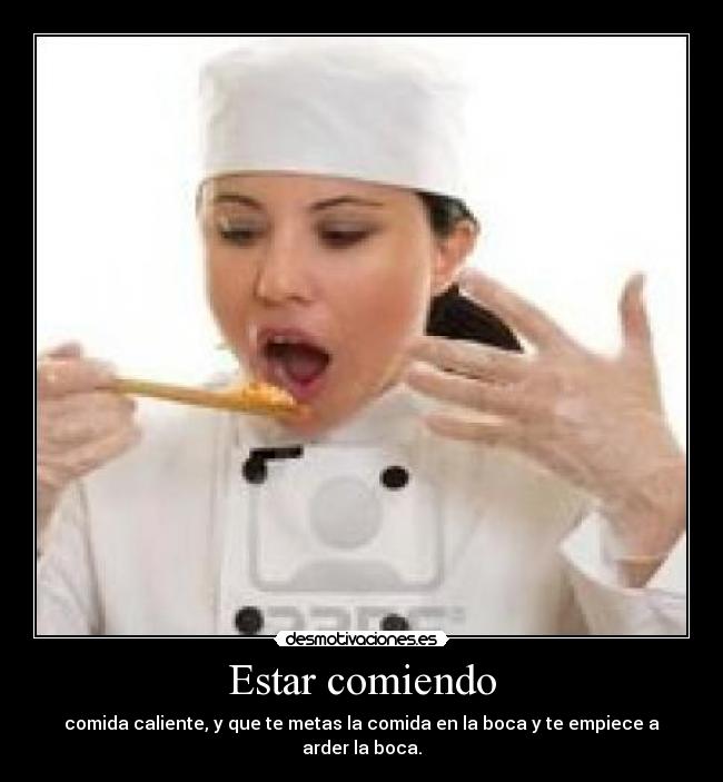 Estar comiendo - comida caliente, y que te metas la comida en la boca y te empiece a arder la boca.
