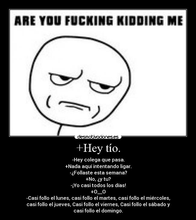 +Hey tío. - -Hey colega que pasa.
+Nada aquí intentando ligar.
-¿Follaste esta semana?
+No, ¿y tu?
-¡Yo casi todos los días!
+O__O
-Casi follo el lunes, casi follo el martes, casi follo el miércoles,
casi follo el jueves, Casi follo el viernes, Casi follo el sábado y
casi follo el domingo.