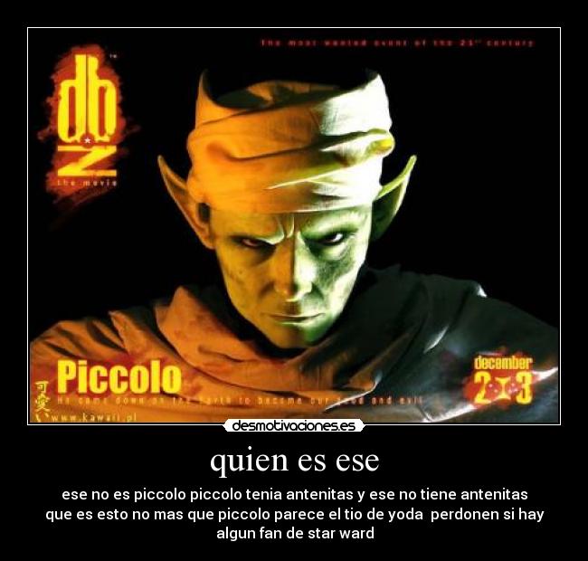 quien es ese - ese no es piccolo piccolo tenia antenitas y ese no tiene antenitas
que es esto no mas que piccolo parece el tio de yoda perdonen si hay
algun fan de star ward