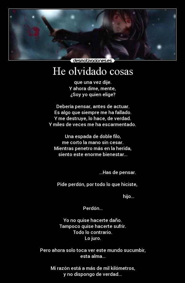 He olvidado cosas - que una vez dije.
Y ahora dime, mente,
¿Soy yo quien elige?

Debería pensar, antes de actuar.
Es algo que siempre me ha fallado.
Y me destruye, lo hace, de verdad.
Y miles de veces me ha escarmentado.

Una espada de doble filo,
me corto la mano sin cesar.
Mientras penetro más en la herida,
siento este enorme bienestar...

                                                                                                                   ...Has de pensar.
                                                                               Pide perdón, por todo lo que hiciste,
                                                                                                                                      hijo...

Perdón...

Yo no quise hacerte daño.
Tampoco quise hacerte sufrir.
Todo lo contrario.
Lo juro.

Pero ahora solo toca ver este mundo sucumbir,
esta alma...

Mi razón está a más de mil kilómetros,
y no dispongo de verdad...