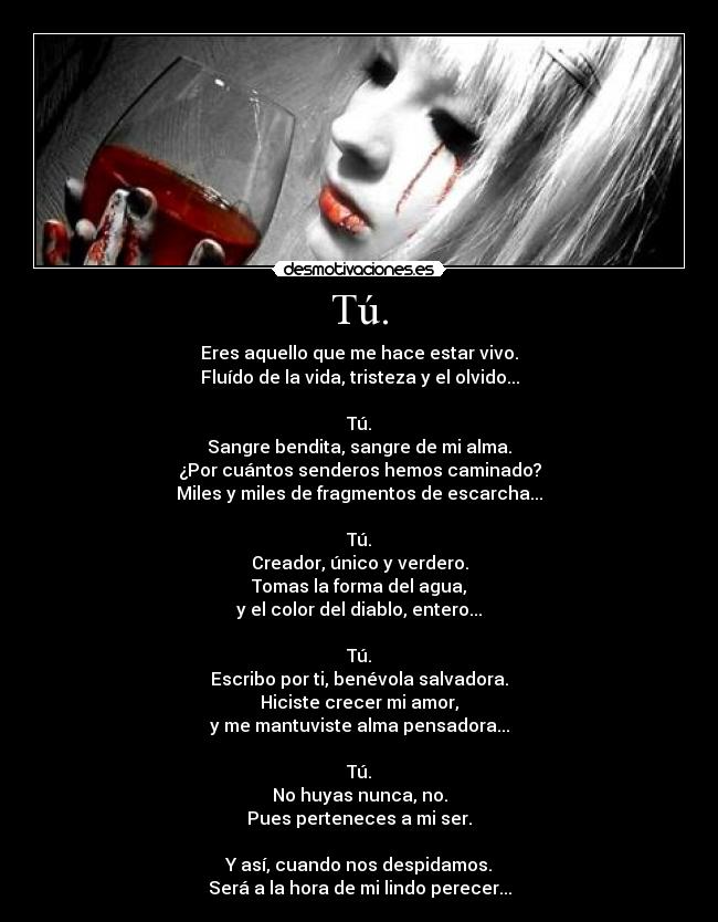 Tú. - Eres aquello que me hace estar vivo.
Fluído de la vida, tristeza y el olvido...

Tú.
Sangre bendita, sangre de mi alma.
¿Por cuántos senderos hemos caminado?
Miles y miles de fragmentos de escarcha...

Tú.
Creador, único y verdero.
Tomas la forma del agua,
y el color del diablo, entero...

Tú.
Escribo por ti, benévola salvadora.
Hiciste crecer mi amor,
y me mantuviste alma pensadora...

Tú.
No huyas nunca, no.
Pues perteneces a mi ser.

Y así, cuando nos despidamos.
Será a la hora de mi lindo perecer...