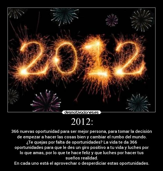 2012: - 366 nuevas oportunidad para ser mejor persona, para tomar la decisión
de empezar a hacer las cosas bien y cambiar el rumbo del mundo.
¿Te quejas por falta de oportunidades? La vida te da 366
oportunidades para que le des un giro positivo a tu vida y luches por
lo que amas, por lo que te hace feliz y que luches por hacer tus
sueños realidad.
En cada uno está el aprovechar o desperdiciar estas oportunidades.