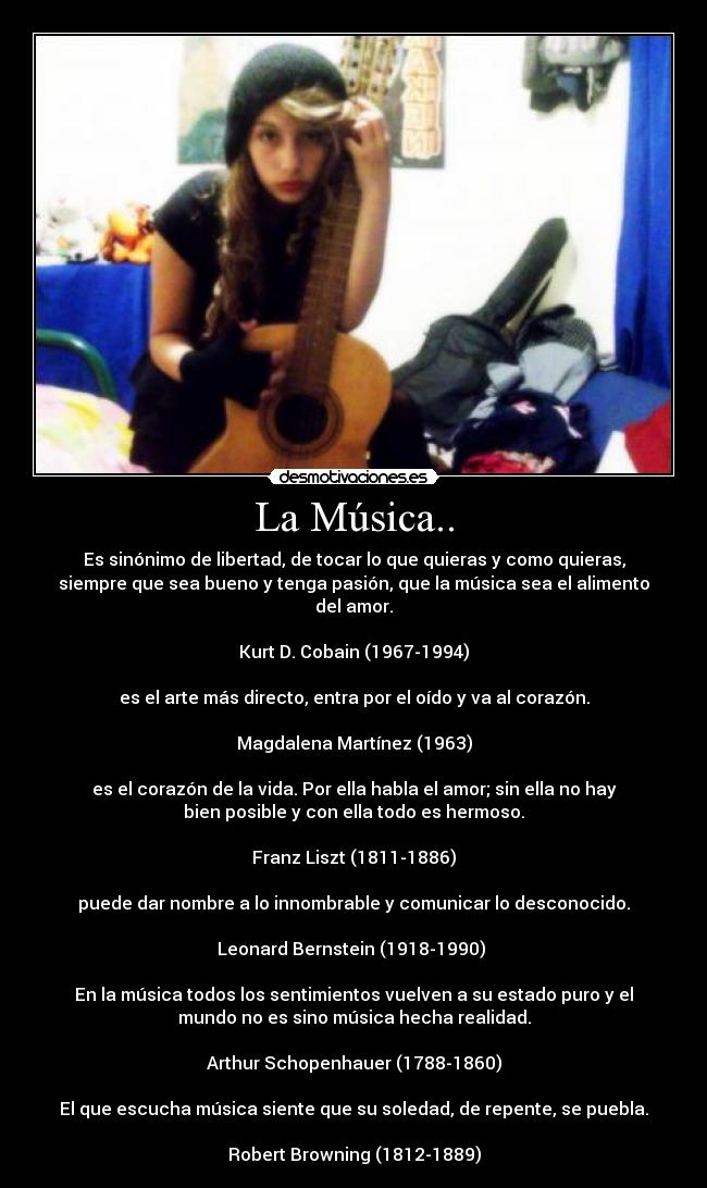 La Música.. - Es sinónimo de libertad, de tocar lo que quieras y como quieras,
siempre que sea bueno y tenga pasión, que la música sea el alimento
del amor.

Kurt D. Cobain (1967-1994)

es el arte más directo, entra por el oído y va al corazón.

Magdalena Martínez (1963)

es el corazón de la vida. Por ella habla el amor; sin ella no hay
bien posible y con ella todo es hermoso.

Franz Liszt (1811-1886)

puede dar nombre a lo innombrable y comunicar lo desconocido.

Leonard Bernstein (1918-1990) 

En la música todos los sentimientos vuelven a su estado puro y el
mundo no es sino música hecha realidad.

Arthur Schopenhauer (1788-1860)

El que escucha música siente que su soledad, de repente, se puebla.

Robert Browning (1812-1889)