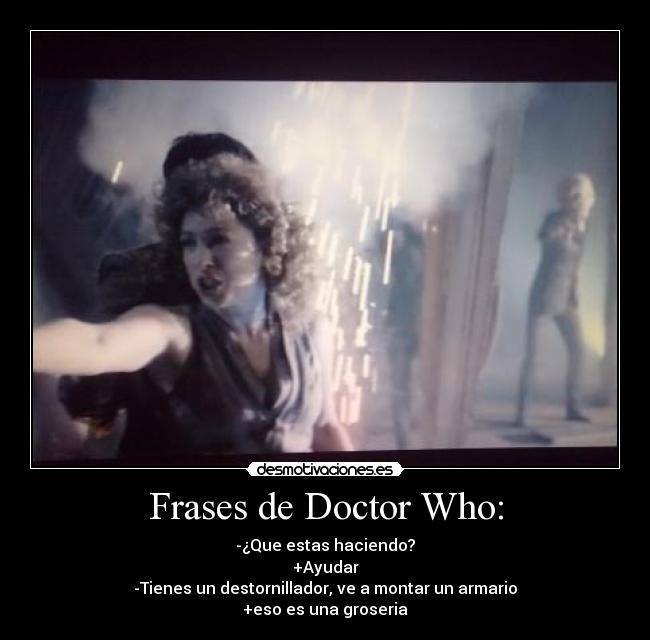 Frases de Doctor Who: - -¿Que estas haciendo?
+Ayudar
-Tienes un destornillador, ve a montar un armario
+eso es una groseria