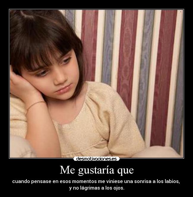 Me gustaría que - cuando pensase en esos momentos me viniese una sonrisa a los labios,
y no lágrimas a los ojos.
