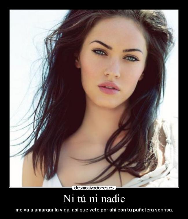 Ni tú ni nadie - me va a amargar la vida, así que vete por ahí con tu puñetera sonrisa.