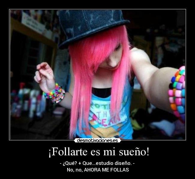 ¡Follarte es mi sueño! - - ¿Qué? + Que...estudio diseño. - 
No, no, AHORA ME FOLLAS