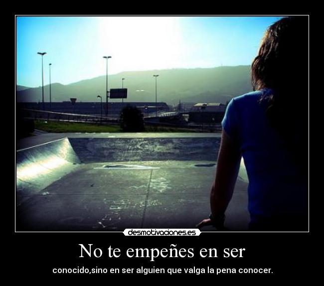 No te empeñes en ser - conocido,sino en ser alguien que valga la pena conocer.