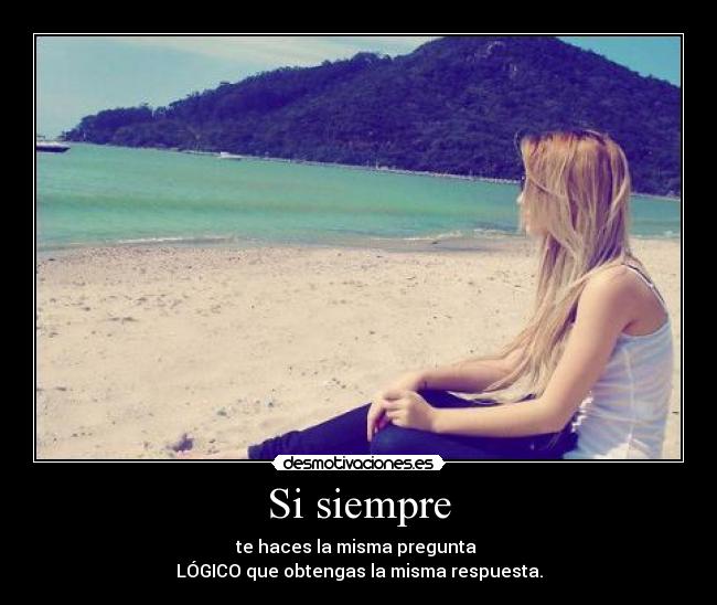 Si siempre - te haces la misma pregunta
LÓGICO que obtengas la misma respuesta.