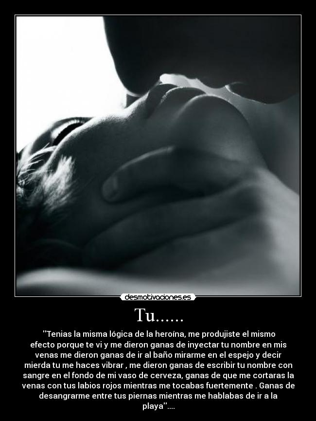 Tu...... - Tenias la misma lógica de la heroína, me produjiste el mismo
efecto porque te vi y me dieron ganas de inyectar tu nombre en mis
venas me dieron ganas de ir al baño mirarme en el espejo y decir
mierda tu me haces vibrar , me dieron ganas de escribir tu nombre con
sangre en el fondo de mi vaso de cerveza, ganas de que me cortaras la
venas con tus labios rojos mientras me tocabas fuertemente . Ganas de
desangrarme entre tus piernas mientras me hablabas de ir a la
playa....