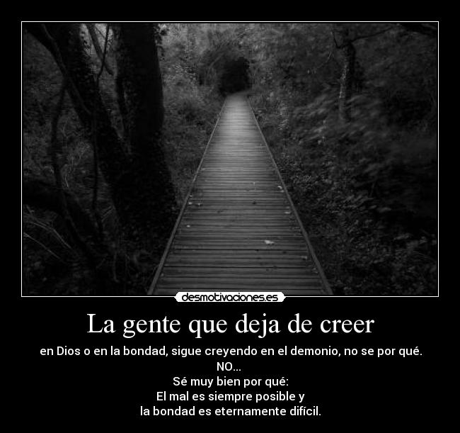 La gente que deja de creer - en Dios o en la bondad, sigue creyendo en el demonio, no se por qué.
NO...
Sé muy bien por qué:
El mal es siempre posible y
la bondad es eternamente difícil.