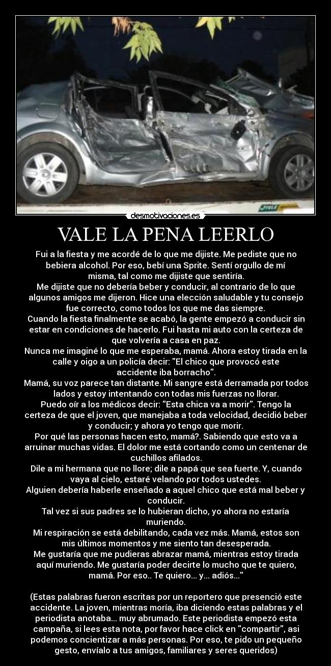 VALE LA PENA LEERLO - Fui a la fiesta y me acordé de lo que me dijiste. Me pediste que no
bebiera alcohol. Por eso, bebí una Sprite. Sentí orgullo de mí
misma, tal como me dijiste que sentiría.
Me dijiste que no debería beber y conducir, al contrario de lo que
algunos amigos me dijeron. Hice una elección saludable y tu consejo
fue correcto, como todos los que me das siempre.
Cuando la fiesta finalmente se acabó, la gente empezó a conducir sin
estar en condiciones de hacerlo. Fui hasta mi auto con la certeza de
que volvería a casa en paz.
Nunca me imaginé lo que me esperaba, mamá. Ahora estoy tirada en la
calle y oigo a un policía decir: El chico que provocó este
accidente iba borracho.
Mamá, su voz parece tan distante. Mi sangre está derramada por todos
lados y estoy intentando con todas mis fuerzas no llorar.
Puedo oír a los médicos decir: Esta chica va a morir. Tengo la
certeza de que el joven, que manejaba a toda velocidad, decidió beber
y conducir; y ahora yo tengo que morir.
Por qué las personas hacen esto, mamá?. Sabiendo que esto va a
arruinar muchas vidas. El dolor me está cortando como un centenar de
cuchillos afilados.
Dile a mi hermana que no llore; dile a papá que sea fuerte. Y, cuando
vaya al cielo, estaré velando por todos ustedes.
Alguien debería haberle enseñado a aquel chico que está mal beber y
conducir.
Tal vez si sus padres se lo hubieran dicho, yo ahora no estaría
muriendo.
Mi respiración se está debilitando, cada vez más. Mamá, estos son
mis últimos momentos y me siento tan desesperada.
Me gustaría que me pudieras abrazar mamá, mientras estoy tirada
aquí muriendo. Me gustaría poder decirte lo mucho que te quiero,
mamá. Por eso.. Te quiero... y... adiós...

(Estas palabras fueron escritas por un reportero que presenció este
accidente. La joven, mientras moría, iba diciendo estas palabras y el
periodista anotaba... muy abrumado. Este periodista empezó esta
campaña, si lees esta nota, por favor hace click en compartir, asi
podemos concientizar a más personas. Por eso, te pido un pequeño
gesto, envíalo a tus amigos, familiares y seres queridos)