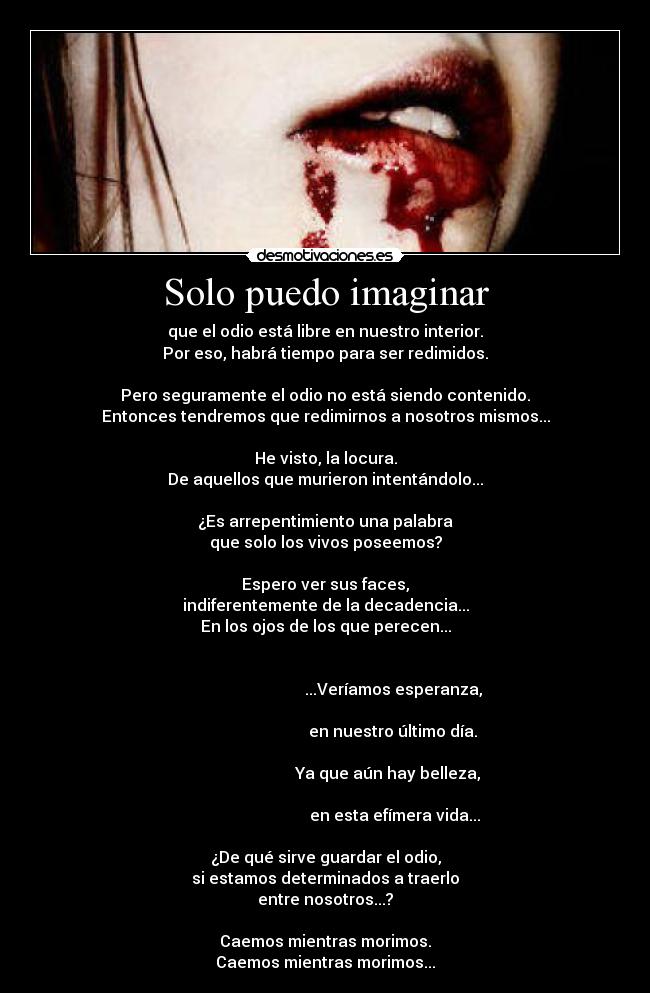 Solo puedo imaginar - que el odio está libre en nuestro interior.
Por eso, habrá tiempo para ser redimidos.

Pero seguramente el odio no está siendo contenido.
Entonces tendremos que redimirnos a nosotros mismos...

He visto, la locura.
De aquellos que murieron intentándolo...

¿Es arrepentimiento una palabra
que solo los vivos poseemos?

Espero ver sus faces,
indiferentemente de la decadencia...
En los ojos de los que perecen...

                                                                                                         ...Veríamos esperanza,
                                                                                                         en nuestro último día.
                                                                                                      Ya que aún hay belleza,
                                                                                                          en esta efímera vida...

¿De qué sirve guardar el odio,
si estamos determinados a traerlo
entre nosotros...?

Caemos mientras morimos.
Caemos mientras morimos...