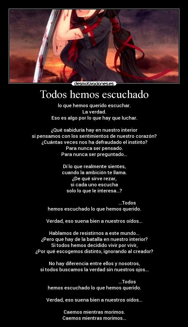 Todos hemos escuchado - lo que hemos querido escuchar.
La verdad.
Eso es algo por lo que hay que luchar.

¿Qué sabiduría hay en nuestro interior
si pensamos con los sentimientos de nuestro corazón?
¿Cuántas veces nos ha defraudado el instinto?
Para nunca ser pensado.
Para nunca ser preguntado...

Dí lo que realmente sientes,
cuando la ambición te llama.
¿De qué sirve rezar,
si cada uno escucha
solo lo que le interesa...?

                                                         ...Todos hemos escuchado lo que hemos querido.
                                                                     Verdad, eso suena bien a nuestros oídos...

Hablamos de resistirnos a este mundo...
¿Pero que hay de la batalla en nuestro interior?
Si todos hemos decidido vivir por vivir,
¿Por qué escogemos distinto, ignorando al creador?

No hay diferencia entre ellos y nosotros,
si todos buscamos la verdad sin nuestros ojos...

                                                         ...Todos hemos escuchado lo que hemos querido.
                                                                     Verdad, eso suena bien a nuestros oídos...

Caemos mientras morimos.
Caemos mientras morimos...