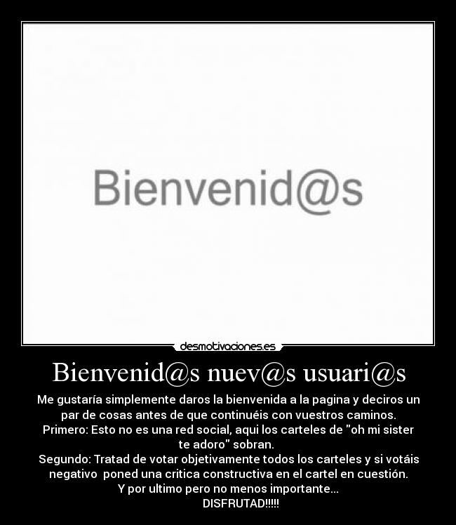 Bienvenid@s nuev@s usuari@s - Me gustaría simplemente daros la bienvenida a la pagina y deciros un
par de cosas antes de que continuéis con vuestros caminos.
Primero: Esto no es una red social, aqui los carteles de oh mi sister
te adoro sobran.
Segundo: Tratad de votar objetivamente todos los carteles y si votáis
negativo poned una critica constructiva en el cartel en cuestión.
Y por ultimo pero no menos importante...
DISFRUTAD!!!!!